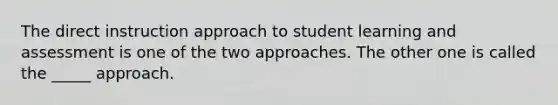 The direct instruction approach to student learning and assessment is one of the two approaches. The other one is called the _____ approach.