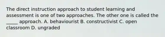 The direct instruction approach to student learning and assessment is one of two approaches. The other one is called the _____ approach. A. behaviourist B. constructivist C. open classroom D. ungraded