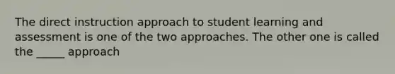 The direct instruction approach to student learning and assessment is one of the two approaches. The other one is called the _____ approach