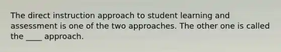 The direct instruction approach to student learning and assessment is one of the two approaches. The other one is called the ____ approach.