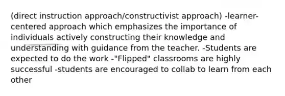 (direct instruction approach/constructivist approach) -learner-centered approach which emphasizes the importance of individuals actively constructing their knowledge and understanding with guidance from the teacher. -Students are expected to do the work -"Flipped" classrooms are highly successful -students are encouraged to collab to learn from each other