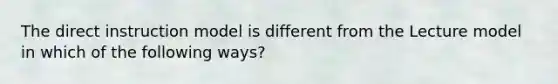 The direct instruction model is different from the Lecture model in which of the following ways?