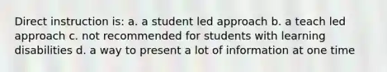 Direct instruction is: a. a student led approach b. a teach led approach c. not recommended for students with learning disabilities d. a way to present a lot of information at one time