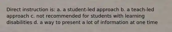 Direct instruction is: a. a student-led approach b. a teach-led approach c. not recommended for students with learning disabilities d. a way to present a lot of information at one time