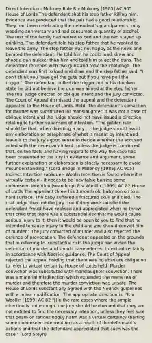 Direct Intention - Moloney Rule R v Moloney [1985] AC 905 House of Lords The defendant shot his step father killing him. Evidence was produced that the pair had a good relationship. They had been celebrating the defendant's grandparents' ruby wedding anniversary and had consumed a quantity of alcohol. The rest of the family had retired to bed and the two stayed up drinking. The defendant told his step father that he wanted to leave the army. The step father was not happy at the news and berated the defendant. He told him he could load, draw and shoot a gun quicker than him and told him to get the guns. The defendant returned with two guns and took the challenge. The defendant was first to load and draw and the step father said, "I don't think you have got the guts but if you have pull the trigger". The defendant pulled the trigger but in his drunken state he did not believe the gun was aimed at the step father. The trial judge directed on oblique intent and the jury convicted. The Court of Appeal dismissed the appeal and the defendant appealed to the House of Lords. Held: The defendant's conviction for murder was substituted for manslaughter. It was not a case of oblique intent and the judge should not have issued a direction relating to further expansion of intention. "The golden rule should be that, when directing a jury ... the judge should avoid any elaboration or paraphrase of what is meant by intent and leave it to the jury's good sense to decide whether the accused acted with the necessary intent, unless the judge is convinced that, on the facts and having regard to the way the case has been presented to the jury in evidence and argument, some further explanation or elaboration is strictly necessary to avoid misunderstanding." (Lord Bridge in Moloney [1985] AC 905) Indirect Intention (oblique)- Woolin Intention is found where it is virtually certain - it needs to be inevitable barring some unforeseen intention (search up) R v Woollin [1999] AC 82 House of Lords The appellant threw his 3 month old baby son on to a hard surface. The baby suffered a fractured skull and died. The trial judge directed the jury that if they were satisfied the defendant "must have realised and appreciated when he threw that child that there was a substantial risk that he would cause serious injury to it, then it would be open to you to find that he intended to cause injury to the child and you should convict him of murder." The jury convicted of murder and also rejected the defence of provocation. The defendant appealed on the grounds that in referring to 'substantial risk' the judge had widen the definition of murder and should have referred to virtual certainty in accordance with Nedrick guidance. The Court of Appeal rejected the appeal holding that there was no absolute obligation to refer to virtual certainty. House of Lords held: Murder conviction was substituted with manslaughter conviction. There was a material misdirection which expanded the mens rea of murder and therefore the murder conviction was unsafe. The House of Lords substantially agreed with the Nedrick guidelines with a minor modification. The appropriate direction is: *R v Woollin [1999] AC 82 "[I]n the rare cases where the simple direction is not enough, the jury should be directed that they are not entitled to find the necessary intention, unless they feel sure that death or serious bodily harm was a virtual certainty (barring some unforeseen intervention) as a result of the defendant's actions and that the defendant appreciated that such was the case." (Lord Steyn)