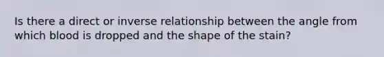 Is there a direct or inverse relationship between the angle from which blood is dropped and the shape of the stain?