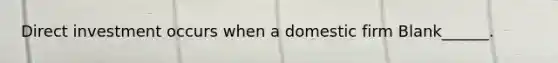 Direct investment occurs when a domestic firm Blank______.
