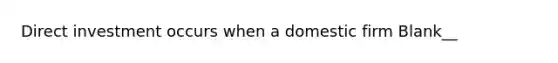 Direct investment occurs when a domestic firm Blank__