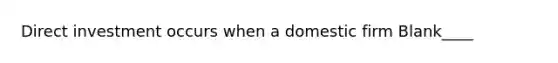 Direct investment occurs when a domestic firm Blank____