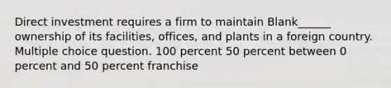 Direct investment requires a firm to maintain Blank______ ownership of its facilities, offices, and plants in a foreign country. Multiple choice question. 100 percent 50 percent between 0 percent and 50 percent franchise