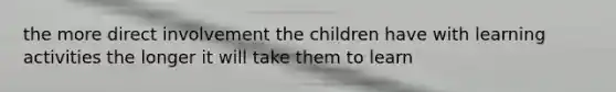 the more direct involvement the children have with learning activities the longer it will take them to learn