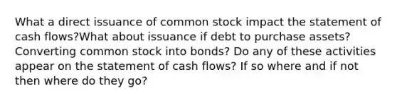 What a direct issuance of common stock impact the statement of cash flows?What about issuance if debt to purchase assets? Converting common stock into bonds? Do any of these activities appear on the statement of cash flows? If so where and if not then where do they go?