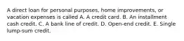 A direct loan for personal purposes, home improvements, or vacation expenses is called A. A credit card. B. An installment cash credit. C. A bank line of credit. D. Open-end credit. E. Single lump-sum credit.