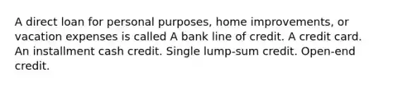 A direct loan for personal purposes, home improvements, or vacation expenses is called A bank line of credit. A credit card. An installment cash credit. Single lump-sum credit. Open-end credit.