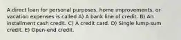 A direct loan for personal purposes, home improvements, or vacation expenses is called A) A bank line of credit. B) An installment cash credit. C) A credit card. D) Single lump-sum credit. E) Open-end credit.