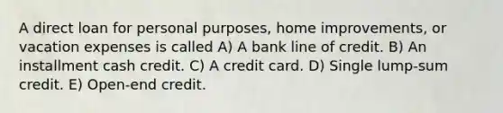 A direct loan for personal purposes, home improvements, or vacation expenses is called A) A bank line of credit. B) An installment cash credit. C) A credit card. D) Single lump-sum credit. E) Open-end credit.