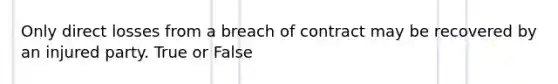 Only direct losses from a breach of contract may be recovered by an injured party. True or False