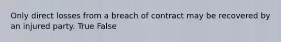 Only direct losses from a breach of contract may be recovered by an injured party. True False