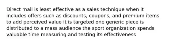 Direct mail is least effective as a sales technique when it includes offers such as discounts, coupons, and premium items to add perceived value it is targeted one generic piece is distributed to a mass audience the sport organization spends valuable time measuring and testing its effectiveness