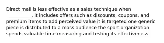 Direct mail is less effective as a sales technique when ___________. it includes offers such as discounts, coupons, and premium items to add perceived value it is targeted one generic piece is distributed to a mass audience the sport organization spends valuable time measuring and testing its effectiveness