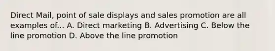 Direct Mail, point of sale displays and sales promotion are all examples of... A. Direct marketing B. Advertising C. Below the line promotion D. Above the line promotion