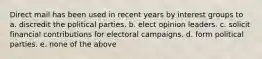 Direct mail has been used in recent years by interest groups to a. discredit the political parties. b. elect opinion leaders. c. solicit financial contributions for electoral campaigns. d. form political parties. e. none of the above