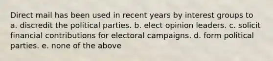 Direct mail has been used in recent years by interest groups to a. discredit the political parties. b. elect opinion leaders. c. solicit financial contributions for electoral campaigns. d. form political parties. e. none of the above