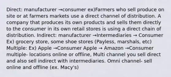 Direct: manufacturer →consumer ex)Farmers who sell produce on site or at farmers markets use a direct channel of distribution. A company that produces its own products and sells them directly to the consumer in its own retail stores is using a direct chain of distribution. Indirect: manufacturer →Intermediaries → Consumer Ex) grocery store, some shoe stores (Payless, marshals, etc) Multiple: Ex) Apple →Consumer Apple → Amazon →Consumer multiple- locations online or offline, Multi channel you sell direct and also sell indirect with intermediaries. Omni channel- sell online and offline (ex. Macy's)