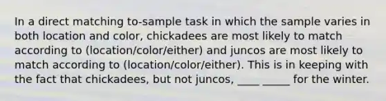 In a direct matching to-sample task in which the sample varies in both location and color, chickadees are most likely to match according to (location/color/either) and juncos are most likely to match according to (location/color/either). This is in keeping with the fact that chickadees, but not juncos, ____ _____ for the winter.