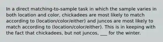 In a direct matching-to-sample task in which the sample varies in both location and color, chickadees are most likely to match according to (location/color/either) and juncos are most likely to match according to (location/color/either). This is in keeping with the fact that chickadees, but not juncos, ___ for the winter.