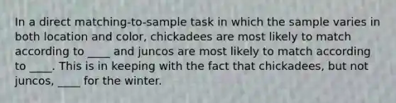 In a direct matching-to-sample task in which the sample varies in both location and color, chickadees are most likely to match according to ____ and juncos are most likely to match according to ____. This is in keeping with the fact that chickadees, but not juncos, ____ for the winter.