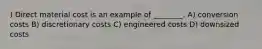 ) Direct material cost is an example of ________. A) conversion costs B) discretionary costs C) engineered costs D) downsized costs