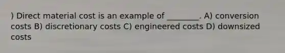 ) Direct material cost is an example of ________. A) conversion costs B) discretionary costs C) engineered costs D) downsized costs