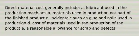 Direct material cost generally include: a. lubricant used in the production machines b. materials used in production not part of the finished product c. incidentals such as glue and nails used in production d. cost of materials used in the production of the product e. a reasonable allowance for scrap and defects