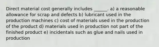 Direct material cost generally includes ______. a) a reasonable allowance for scrap and defects b) lubricant used in the production machines c) cost of materials used in the production of the product d) materials used in production not part of the finished product e) incidentals such as glue and nails used in production