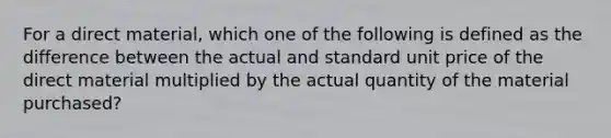 For a direct material, which one of the following is defined as the difference between the actual and standard unit price of the direct material multiplied by the actual quantity of the material purchased?