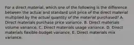 For a direct material, which one of the following is the difference between the actual and standard unit price of the direct material multiplied by the actual quantity of the material purchased? A. Direct materials purchase price variance. B. Direct materials volume variance. C. Direct materials usage variance. D. Direct materials flexible-budget variance. E. Direct materials mix variance.