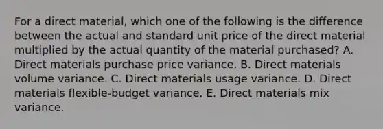 For a direct material, which one of the following is the difference between the actual and standard unit price of the direct material multiplied by the actual quantity of the material purchased? A. Direct materials purchase price variance. B. Direct materials volume variance. C. Direct materials usage variance. D. Direct materials flexible-budget variance. E. Direct materials mix variance.