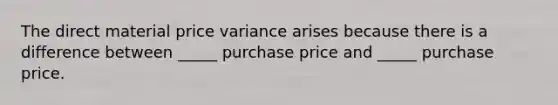 The direct material price variance arises because there is a difference between _____ purchase price and _____ purchase price.