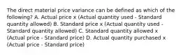 The direct material price variance can be defined as which of the​ following? A. Actual price x​ (Actual quantity used​ - Standard quantity​ allowed) B. Standard price x​ (Actual quantity used​ - Standard quantity​ allowed) C. Standard quantity allowed x​ (Actual price​ - Standard​ price) D. Actual quantity purchased x​ (Actual price​ - Standard​ price)