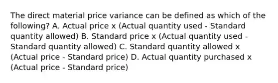 The direct material price variance can be defined as which of the​ following? A. Actual price x​ (Actual quantity used​ - Standard quantity​ allowed) B. Standard price x​ (Actual quantity used​ - Standard quantity​ allowed) C. Standard quantity allowed x​ (Actual price​ - Standard​ price) D. Actual quantity purchased x​ (Actual price​ - Standard​ price)