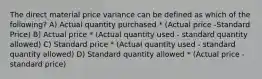 The direct material price variance can be defined as which of the following? A) Actual quantity purchased * (Actual price -Standard Price) B) Actual price * (Actual quantity used - standard quantity allowed) C) Standard price * (Actual quantity used - standard quantity allowed) D) Standard quantity allowed * (Actual price - standard price)