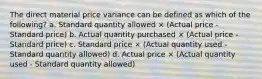 The direct material price variance can be defined as which of the following? a. Standard quantity allowed × (Actual price - Standard price) b. Actual quantity purchased × (Actual price - Standard price) c. Standard price × (Actual quantity used - Standard quantity allowed) d. Actual price × (Actual quantity used - Standard quantity allowed)