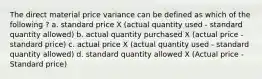 The direct material price variance can be defined as which of the following ? a. standard price X (actual quantity used - standard quantity allowed) b. actual quantity purchased X (actual price - standard price) c. actual price X (actual quantity used - standard quantity allowed) d. standard quantity allowed X (Actual price - Standard price)