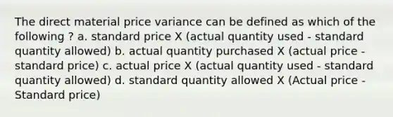 The direct material price variance can be defined as which of the following ? a. standard price X (actual quantity used - standard quantity allowed) b. actual quantity purchased X (actual price - standard price) c. actual price X (actual quantity used - standard quantity allowed) d. standard quantity allowed X (Actual price - Standard price)