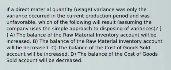 If a direct material quantity (usage) variance was only the variance occurred in the current production period and was unfavorable, which of the following will result (assuming the company uses the simple approach to disposing of variances)? [ ] A) The balance of the Raw Material Inventory account will be increased. B) The balance of the Raw Material Inventory account will be decreased. C) The balance of the Cost of Goods Sold account will be increased. D) The balance of the Cost of Goods Sold account will be decreased.