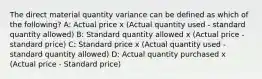 The direct material quantity variance can be defined as which of the following? A: Actual price x (Actual quantity used - standard quantity allowed) B: Standard quantity allowed x (Actual price - standard price) C: Standard price x (Actual quantity used - standard quantity allowed) D: Actual quantity purchased x (Actual price - Standard price)