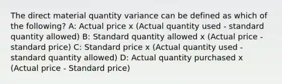 The direct material quantity variance can be defined as which of the following? A: Actual price x (Actual quantity used - standard quantity allowed) B: Standard quantity allowed x (Actual price - standard price) C: Standard price x (Actual quantity used - standard quantity allowed) D: Actual quantity purchased x (Actual price - Standard price)