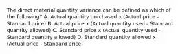 The direct material quantity variance can be defined as which of the​ following? A. Actual quantity purchased x​ (Actual price​ - Standard​ price) B. Actual price x​ (Actual quantity used​ - Standard quantity​ allowed) C. Standard price x​ (Actual quantity used​ - Standard quantity​ allowed) D. Standard quantity allowed x​ (Actual price​ - Standard​ price)