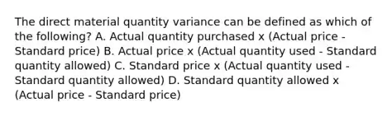 The direct material quantity variance can be defined as which of the​ following? A. Actual quantity purchased x​ (Actual price​ - Standard​ price) B. Actual price x​ (Actual quantity used​ - Standard quantity​ allowed) C. Standard price x​ (Actual quantity used​ - Standard quantity​ allowed) D. Standard quantity allowed x​ (Actual price​ - Standard​ price)